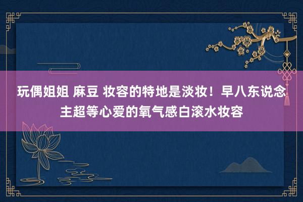 玩偶姐姐 麻豆 妆容的特地是淡妆！早八东说念主超等心爱的氧气感白滚水妆容