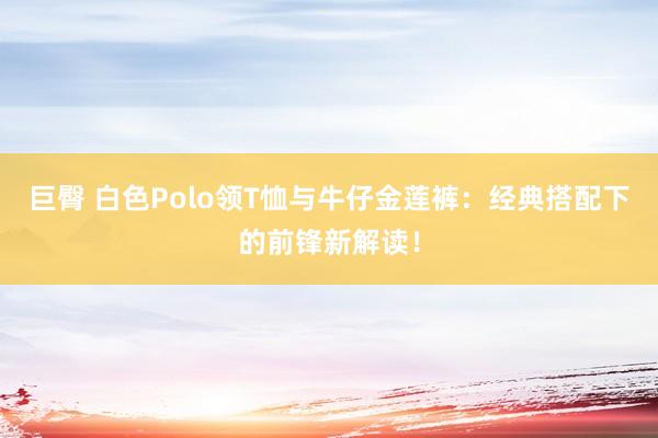 巨臀 白色Polo领T恤与牛仔金莲裤：经典搭配下的前锋新解读！