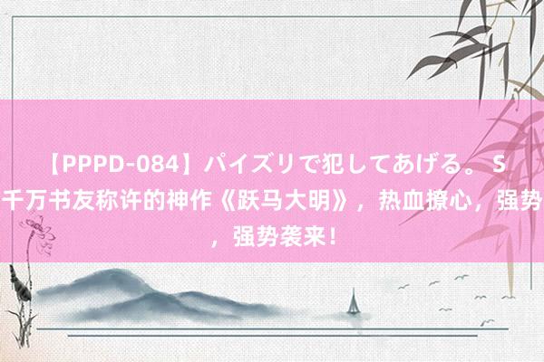 【PPPD-084】パイズリで犯してあげる。 SARA 千万书友称许的神作《跃马大明》，热血撩心，强势袭来！