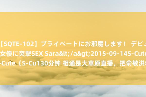 【SQTE-102】プライベートにお邪魔します！ デビューしたてのAV女優に突撃SEX Sara</a>2015-09-14S-Cute&$S-Cute（S-Cu130分钟 相通是大草原直播，把俞敏洪和董宇辉放在沿路，差距就出来了
