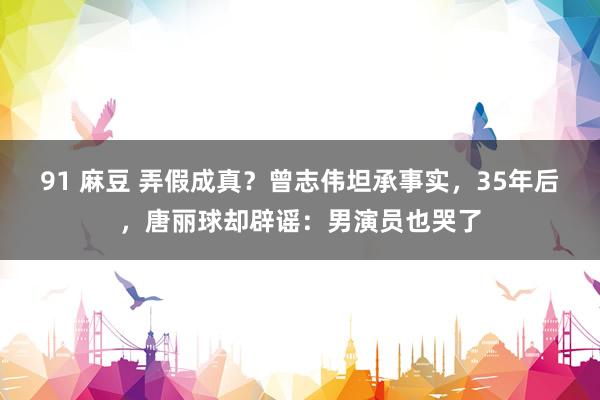 91 麻豆 弄假成真？曾志伟坦承事实，35年后，唐丽球却辟谣：男演员也哭了
