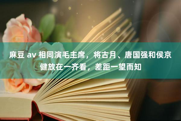麻豆 av 相同演毛主席，将古月、唐国强和侯京健放在一齐看，差距一望而知