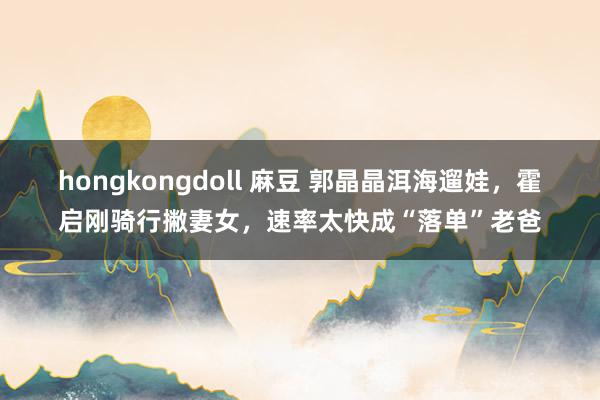 hongkongdoll 麻豆 郭晶晶洱海遛娃，霍启刚骑行撇妻女，速率太快成“落单”老爸