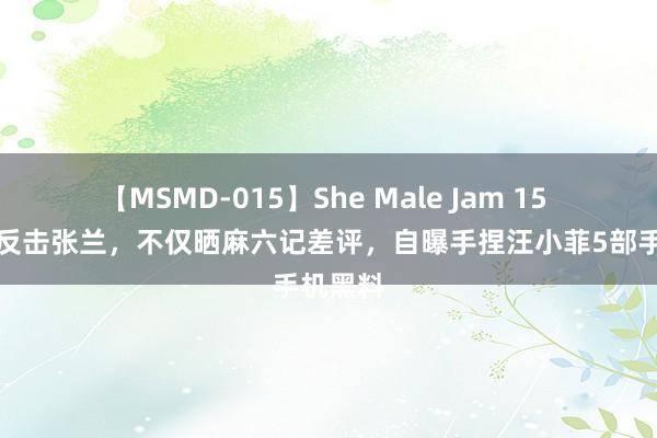 【MSMD-015】She Male Jam 15 张颖颖反击张兰，不仅晒麻六记差评，自曝手捏汪小菲5部手机黑料