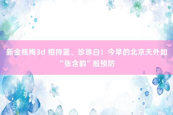 新金瓶梅3d 相持蓝、珍珠白！今早的北京天外如“张含韵”般预防