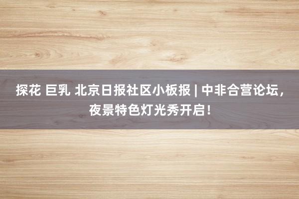 探花 巨乳 北京日报社区小板报 | 中非合营论坛，夜景特色灯光秀开启！