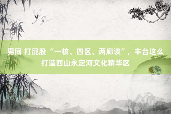 男同 打屁股 “一核、四区、两廊谈”，丰台这么打造西山永定河文化精华区