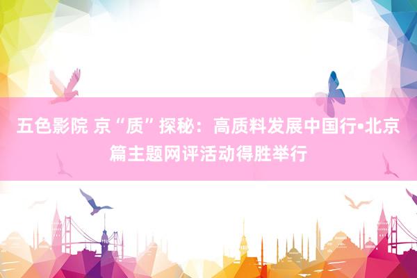 五色影院 京“质”探秘：高质料发展中国行•北京篇主题网评活动得胜举行