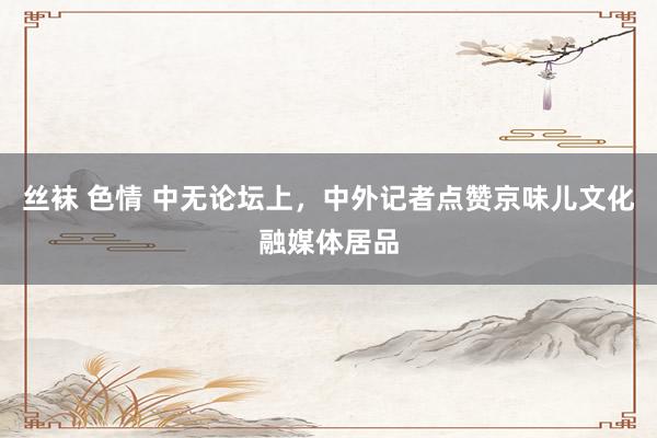 丝袜 色情 中无论坛上，中外记者点赞京味儿文化融媒体居品