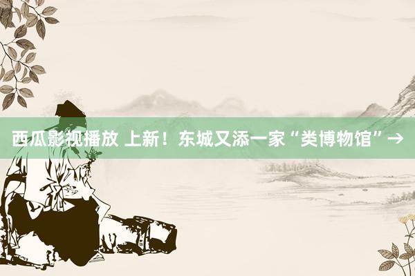 西瓜影视播放 上新！东城又添一家“类博物馆”→