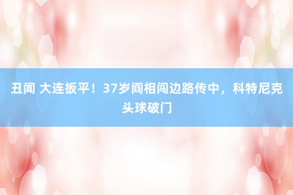 丑闻 大连扳平！37岁阎相闯边路传中，科特尼克头球破门