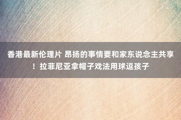 香港最新伦理片 昂扬的事情要和家东说念主共享！拉菲尼亚拿帽子戏法用球逗孩子