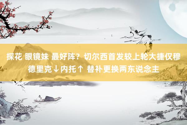 探花 眼镜妹 最好阵？切尔西首发较上轮大捷仅穆德里克↓内托↑ 替补更换两东说念主