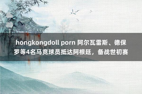 hongkongdoll porn 阿尔瓦雷斯、德保罗等4名马竞球员抵达阿根廷，备战世初赛