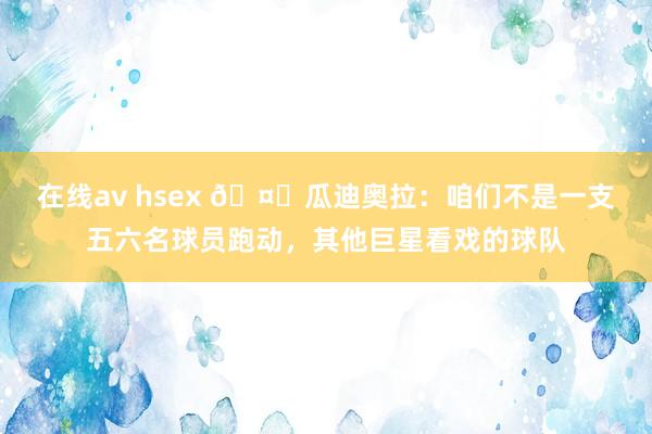 在线av hsex ?瓜迪奥拉：咱们不是一支五六名球员跑动，其他巨星看戏的球队