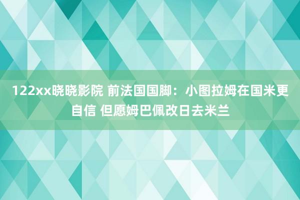 122xx晓晓影院 前法国国脚：小图拉姆在国米更自信 但愿姆巴佩改日去米兰