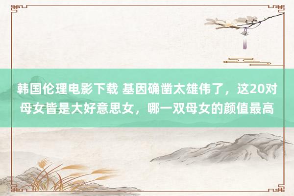 韩国伦理电影下载 基因确凿太雄伟了，这20对母女皆是大好意思女，哪一双母女的颜值最高