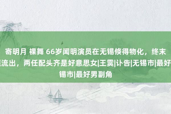 寄明月 裸舞 66岁闻明演员在无锡倏得物化，终末出头照流出，两任配头齐是好意思女|王霙|讣告|无锡市|最好男副角