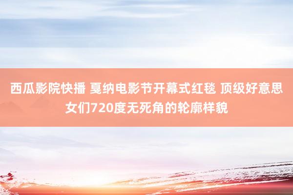 西瓜影院快播 戛纳电影节开幕式红毯 顶级好意思女们720度无死角的轮廓样貌