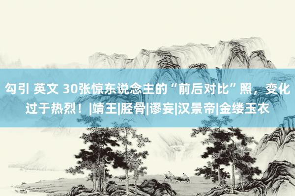 勾引 英文 30张惊东说念主的“前后对比”照，变化过于热烈！|靖王|胫骨|谬妄|汉景帝|金缕玉衣