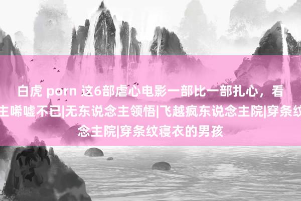 白虎 porn 这6部虐心电影一部比一部扎心，看完让东说念主唏嘘不已|无东说念主领悟|飞越疯东说念主院|穿条纹寝衣的男孩