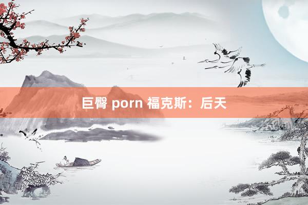 巨臀 porn 福克斯：后天