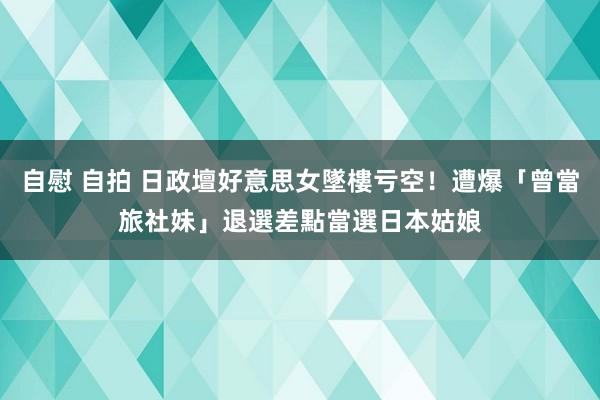 自慰 自拍 日政壇好意思女墜樓亏空！遭爆「曾當旅社妹」退選　差點當選日本姑娘