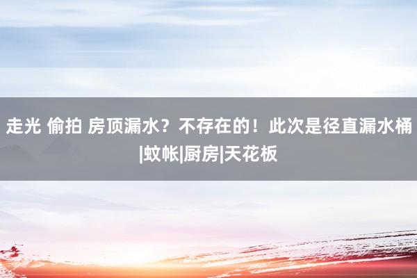 走光 偷拍 房顶漏水？不存在的！此次是径直漏水桶|蚊帐|厨房|天花板