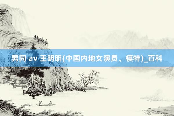 男同 av 王明明(中国内地女演员、模特)_百科