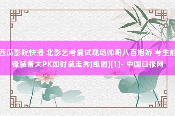 西瓜影院快播 北影艺考复试现场帅哥八百姻娇 考生前锋装备大PK如时装走秀[组图][1]- 中国日报网