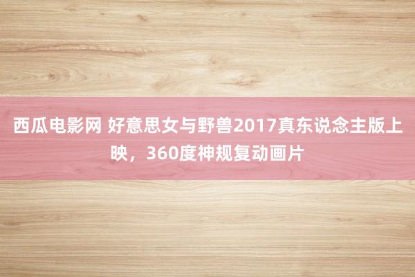 西瓜电影网 好意思女与野兽2017真东说念主版上映，360度神规复动画片
