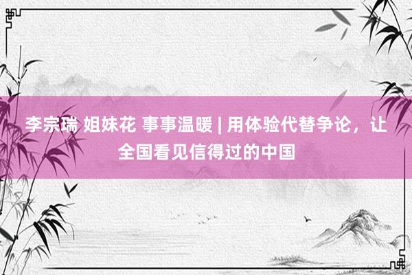 李宗瑞 姐妹花 事事温暖 | 用体验代替争论，让全国看见信得过的中国