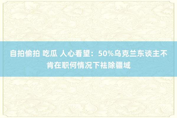 自拍偷拍 吃瓜 人心看望：50%乌克兰东谈主不肯在职何情况下袪除疆域