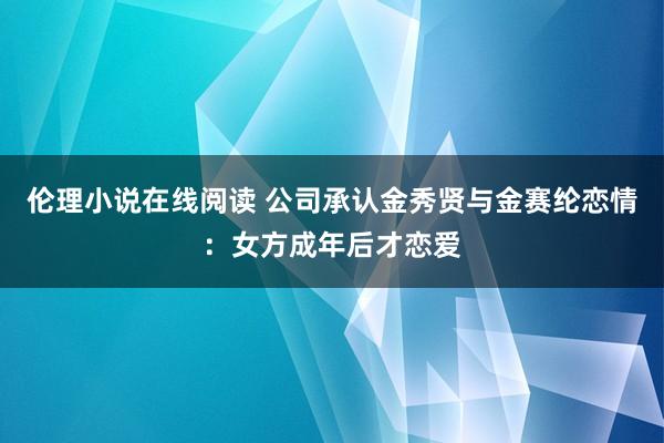 伦理小说在线阅读 公司承认金秀贤与金赛纶恋情：女方成年后才恋爱