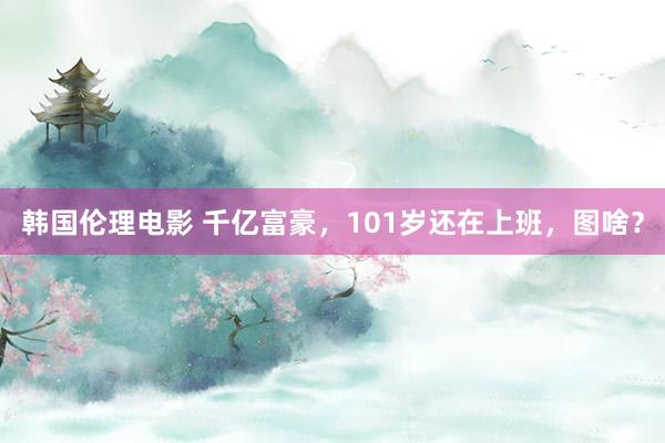 韩国伦理电影 千亿富豪，101岁还在上班，图啥？