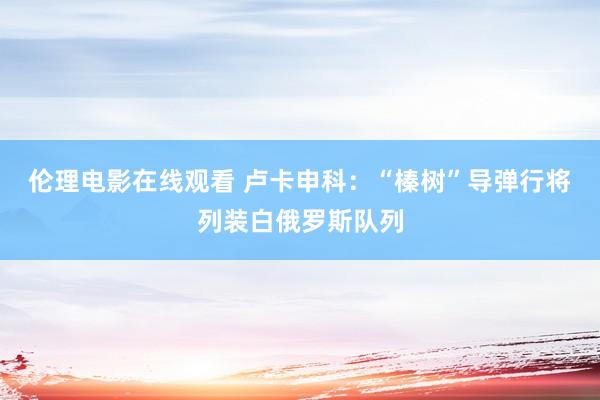 伦理电影在线观看 卢卡申科：“榛树”导弹行将列装白俄罗斯队列