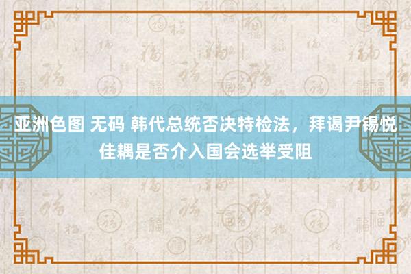 亚洲色图 无码 韩代总统否决特检法，拜谒尹锡悦佳耦是否介入国会选举受阻
