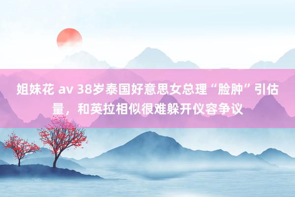 姐妹花 av 38岁泰国好意思女总理“脸肿”引估量，和英拉相似很难躲开仪容争议