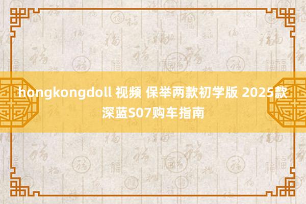 hongkongdoll 视频 保举两款初学版 2025款深蓝S07购车指南