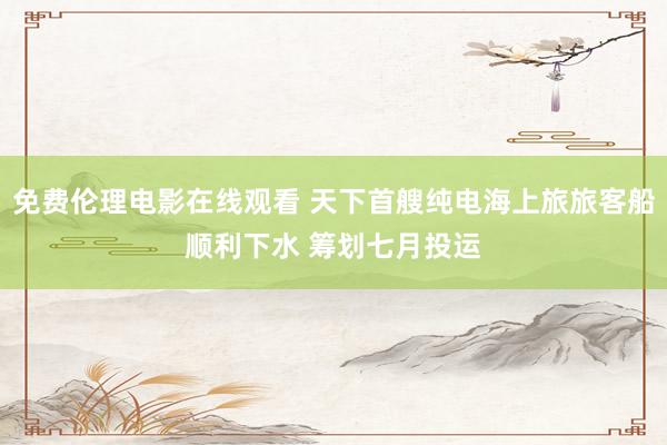 免费伦理电影在线观看 天下首艘纯电海上旅旅客船顺利下水 筹划七月投运