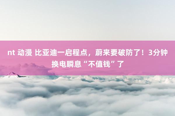 nt 动漫 比亚迪一启程点，蔚来要破防了！3分钟换电瞬息“不值钱”了