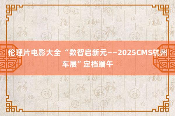 伦理片电影大全 “数智启新元——2025CMS杭州车展”定档端午