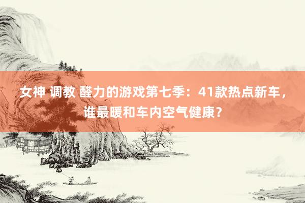 女神 调教 醛力的游戏第七季：41款热点新车，谁最暖和车内空气健康？