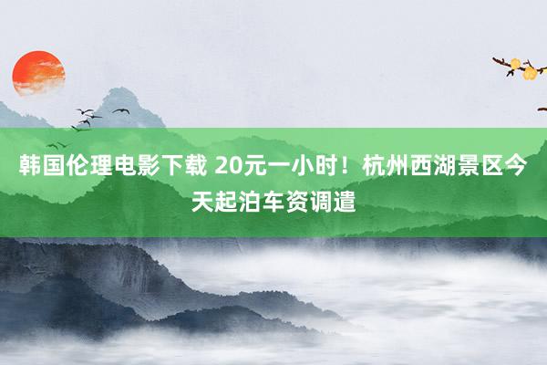 韩国伦理电影下载 20元一小时！杭州西湖景区今天起泊车资调遣