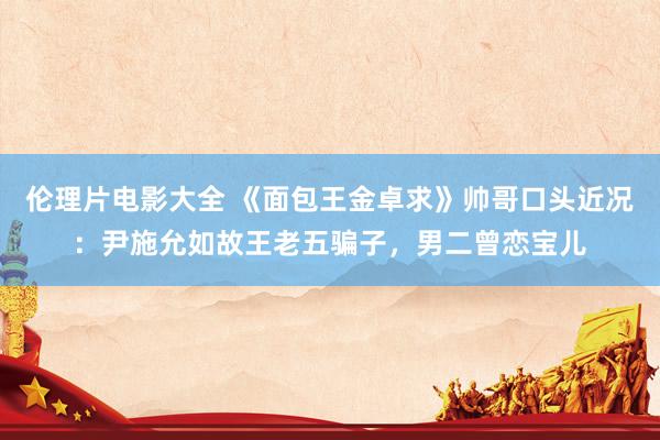 伦理片电影大全 《面包王金卓求》帅哥口头近况：尹施允如故王老五骗子，男二曾恋宝儿