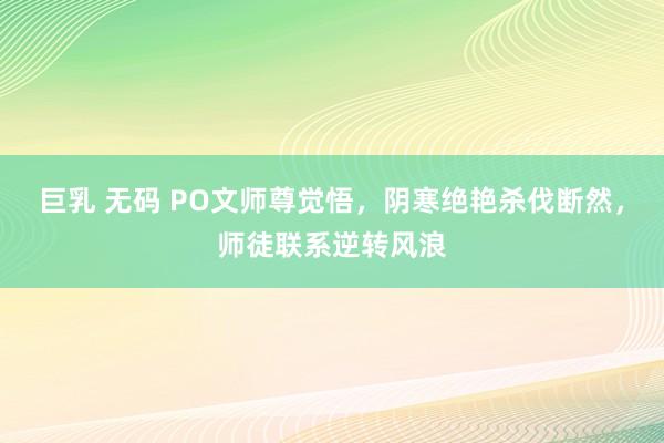 巨乳 无码 PO文师尊觉悟，阴寒绝艳杀伐断然，师徒联系逆转风浪