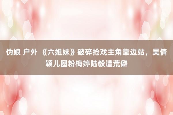 伪娘 户外 《六姐妹》破碎抢戏主角靠边站，吴倩颖儿圈粉梅婷陆毅遭荒僻