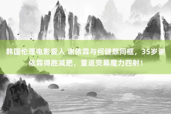 韩国伦理电影爱人 谢依霖与何健麒同框，35岁谢依霖得胜减肥，重返荧幕魔力四射！