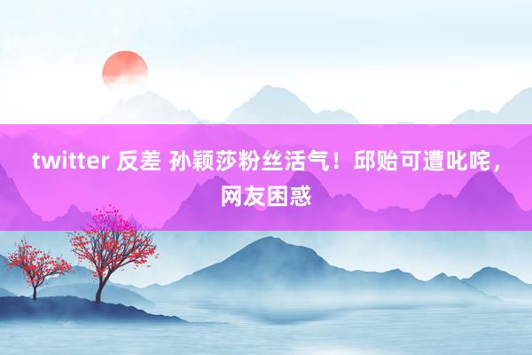 twitter 反差 孙颖莎粉丝活气！邱贻可遭叱咤，网友困惑
