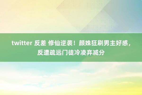 twitter 反差 修仙逆袭！颜姝狂刷男主好感，反遭疏远门徒冷凌弃减分
